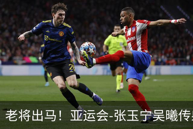 老将出马！亚运会-张玉宁吴曦传射 U23国足2-1逆转朝鲜开门红